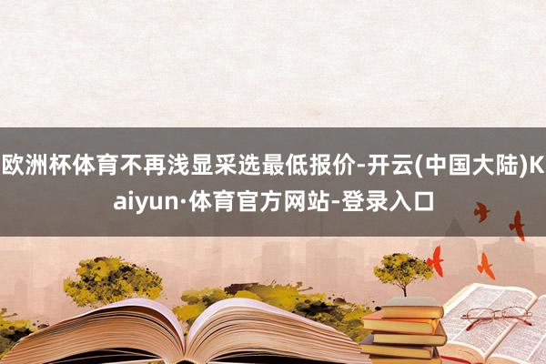 欧洲杯体育不再浅显采选最低报价-开云(中国大陆)Kaiyun·体育官方网站-登录入口