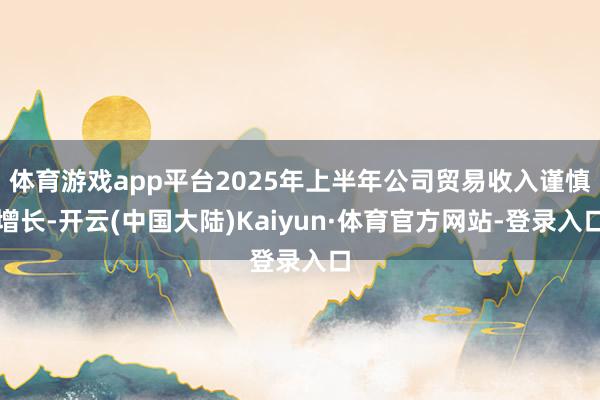 体育游戏app平台2025年上半年公司贸易收入谨慎增长-开云(中国大陆)Kaiyun·体育官方网站-登录入口