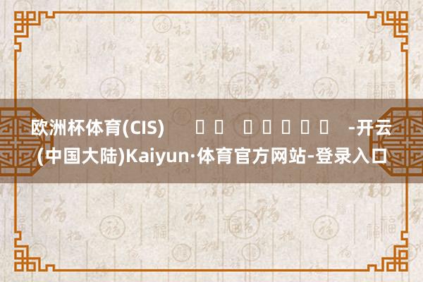 欧洲杯体育(CIS)      		  					  -开云(中国大陆)Kaiyun·体育官方网站-登录入口