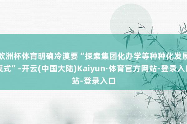 欧洲杯体育明确冷漠要“探索集团化办学等种种化发展模式”-开云(中国大陆)Kaiyun·体育官方网站-登录入口