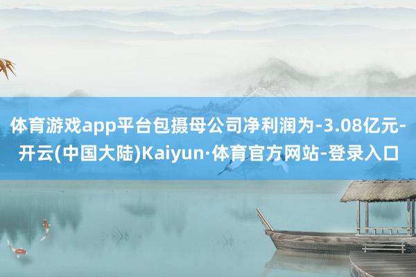 体育游戏app平台包摄母公司净利润为-3.08亿元-开云(中国大陆)Kaiyun·体育官方网站-登录入口