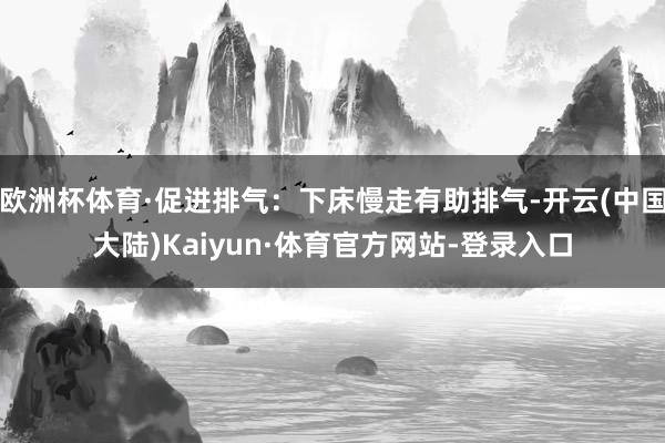 欧洲杯体育·促进排气:下床慢走有助排气-开云(中国大陆)Kaiyun·体育官方网站-登录入口