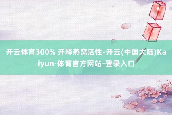 开云体育300% 开释燕窝活性-开云(中国大陆)Kaiyun·体育官方网站-登录入口
