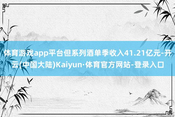 体育游戏app平台但系列酒单季收入41.21亿元-开云(中国大陆)Kaiyun·体育官方网站-登录入口