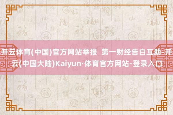 开云体育(中国)官方网站举报  第一财经告白互助-开云(中国大陆)Kaiyun·体育官方网站-登录入口