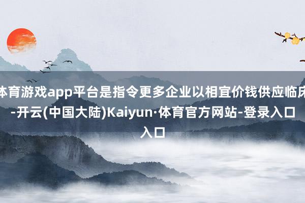 体育游戏app平台是指令更多企业以相宜价钱供应临床-开云(中国大陆)Kaiyun·体育官方网站-登录入口