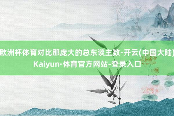 欧洲杯体育对比那庞大的总东谈主数-开云(中国大陆)Kaiyun·体育官方网站-登录入口