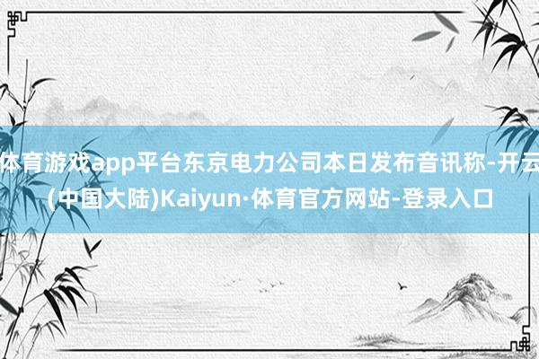 体育游戏app平台东京电力公司本日发布音讯称-开云(中国大陆)Kaiyun·体育官方网站-登录入口