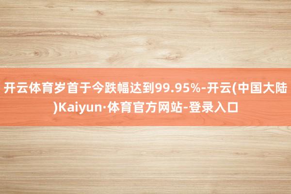 开云体育岁首于今跌幅达到99.95%-开云(中国大陆)Kaiyun·体育官方网站-登录入口