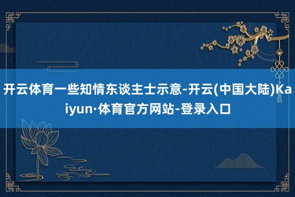 开云体育一些知情东谈主士示意-开云(中国大陆)Kaiyun·体育官方网站-登录入口