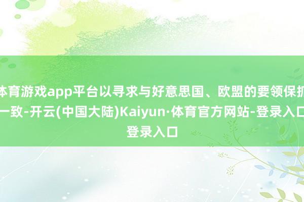 体育游戏app平台以寻求与好意思国、欧盟的要领保抓一致-开云(中国大陆)Kaiyun·体育官方网站-登录入口