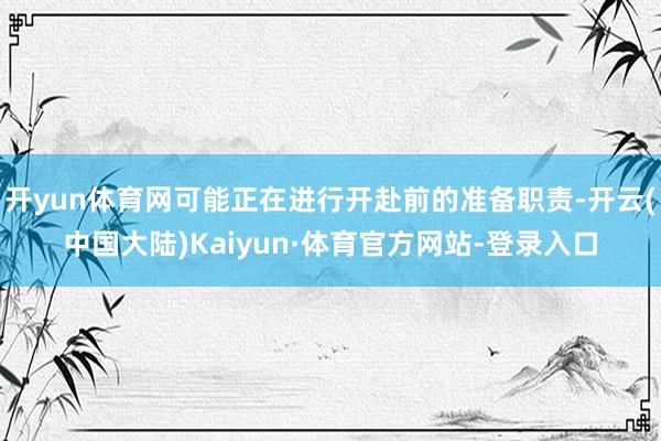 开yun体育网可能正在进行开赴前的准备职责-开云(中国大陆)Kaiyun·体育官方网站-登录入口