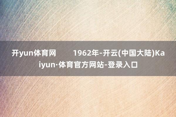 开yun体育网 1962年-开云(中国大陆)Kaiyun·体育官方网站-登录入口