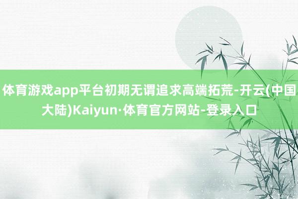 体育游戏app平台初期无谓追求高端拓荒-开云(中国大陆)Kaiyun·体育官方网站-登录入口