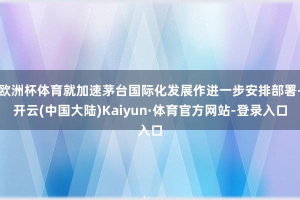 欧洲杯体育就加速茅台国际化发展作进一步安排部署-开云(中国大陆)Kaiyun·体育官方网站-登录入口