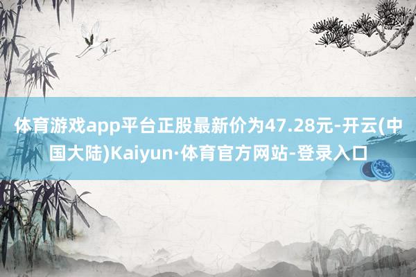体育游戏app平台正股最新价为47.28元-开云(中国大陆)Kaiyun·体育官方网站-登录入口
