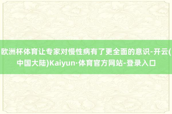 欧洲杯体育让专家对慢性病有了更全面的意识-开云(中国大陆)Kaiyun·体育官方网站-登录入口