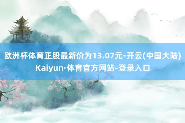 欧洲杯体育正股最新价为13.07元-开云(中国大陆)Kaiyun·体育官方网站-登录入口