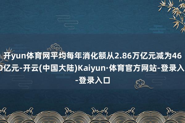 开yun体育网平均每年消化额从2.86万亿元减为4600亿元-开云(中国大陆)Kaiyun·体育官方网站-登录入口