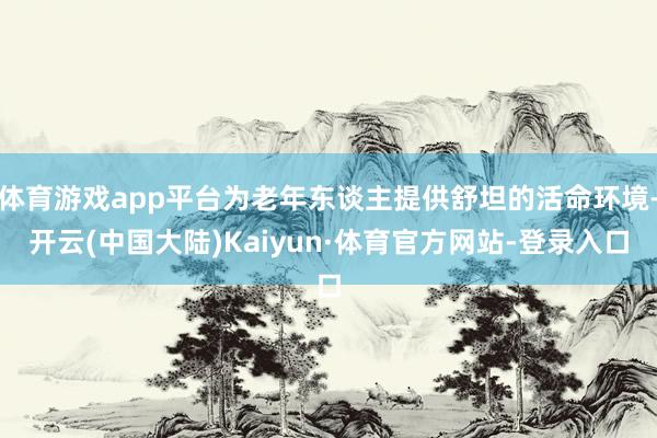 体育游戏app平台为老年东谈主提供舒坦的活命环境-开云(中国大陆)Kaiyun·体育官方网站-登录入口