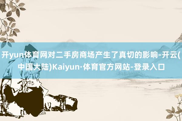 开yun体育网对二手房商场产生了真切的影响-开云(中国大陆)Kaiyun·体育官方网站-登录入口