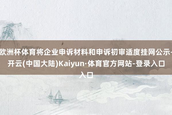 欧洲杯体育将企业申诉材料和申诉初审适度挂网公示-开云(中国大陆)Kaiyun·体育官方网站-登录入口