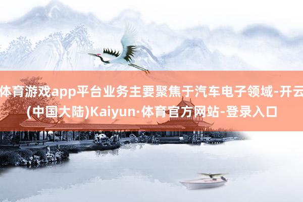 体育游戏app平台业务主要聚焦于汽车电子领域-开云(中国大陆)Kaiyun·体育官方网站-登录入口