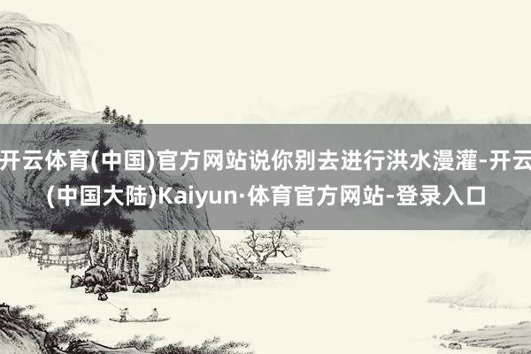 开云体育(中国)官方网站说你别去进行洪水漫灌-开云(中国大陆)Kaiyun·体育官方网站-登录入口