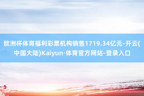 欧洲杯体育福利彩票机构销售1719.34亿元-开云(中国大陆)Kaiyun·体育官方网站-登录入口