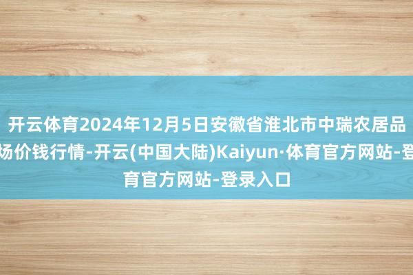 开云体育2024年12月5日安徽省淮北市中瑞农居品批发商场价钱行情-开云(中国大陆)Kaiyun·体育官方网站-登录入口