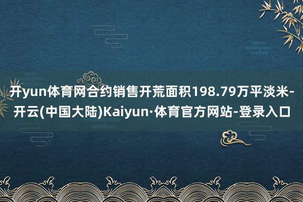 开yun体育网合约销售开荒面积198.79万平淡米-开云(中国大陆)Kaiyun·体育官方网站-登录入口