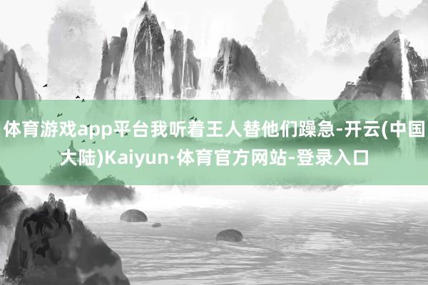 体育游戏app平台我听着王人替他们躁急-开云(中国大陆)Kaiyun·体育官方网站-登录入口