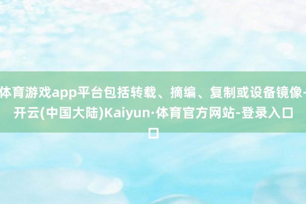 体育游戏app平台包括转载、摘编、复制或设备镜像-开云(中国大陆)Kaiyun·体育官方网站-登录入口
