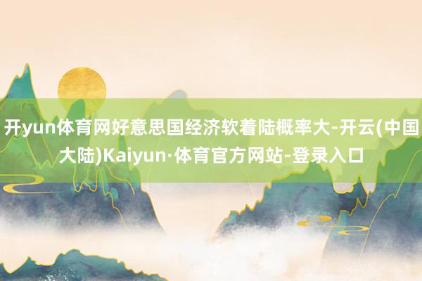 开yun体育网好意思国经济软着陆概率大-开云(中国大陆)Kaiyun·体育官方网站-登录入口