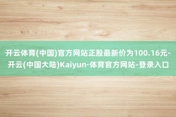 开云体育(中国)官方网站正股最新价为100.16元-开云(中国大陆)Kaiyun·体育官方网站-登录入口
