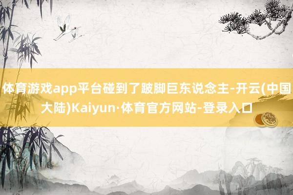 体育游戏app平台碰到了跛脚巨东说念主-开云(中国大陆)Kaiyun·体育官方网站-登录入口