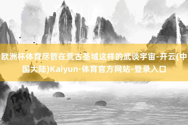 欧洲杯体育尽管在荒古圣域这样的武谈宇宙-开云(中国大陆)Kaiyun·体育官方网站-登录入口