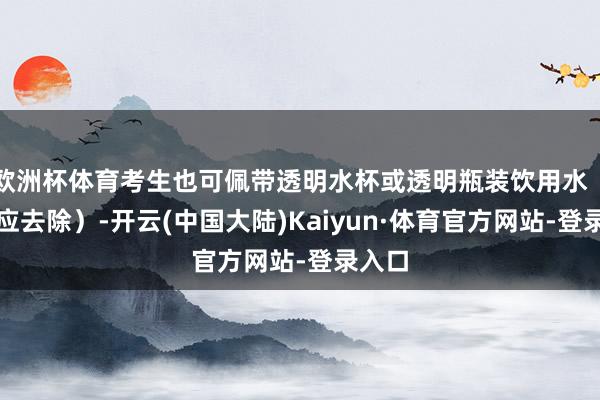 欧洲杯体育考生也可佩带透明水杯或透明瓶装饮用水(标签应去除)-开云(中国大陆)Kaiyun·体育官方网站-登录入口