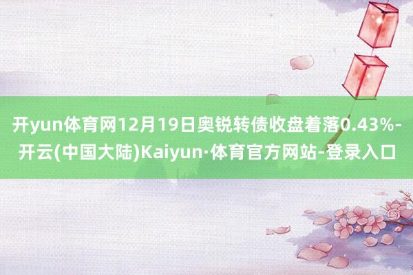 开yun体育网12月19日奥锐转债收盘着落0.43%-开云(中国大陆)Kaiyun·体育官方网站-登录入口