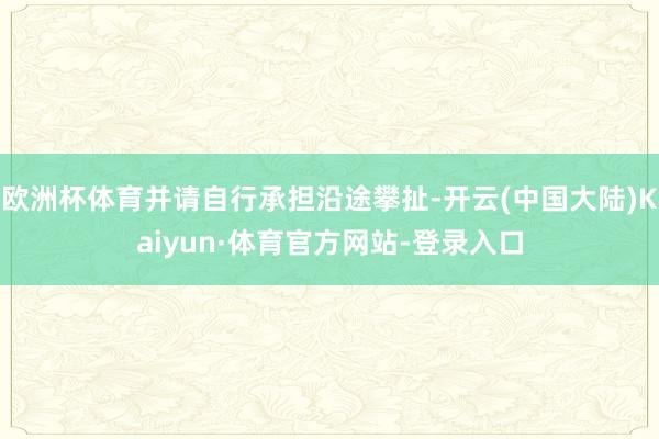 欧洲杯体育并请自行承担沿途攀扯-开云(中国大陆)Kaiyun·体育官方网站-登录入口