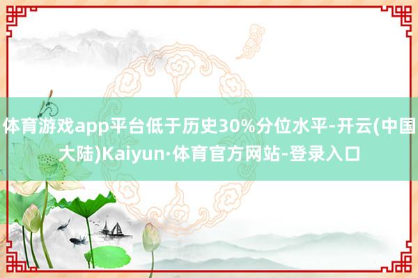 体育游戏app平台低于历史30%分位水平-开云(中国大陆)Kaiyun·体育官方网站-登录入口