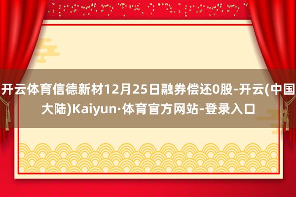 开云体育信德新材12月25日融券偿还0股-开云(中国大陆)Kaiyun·体育官方网站-登录入口