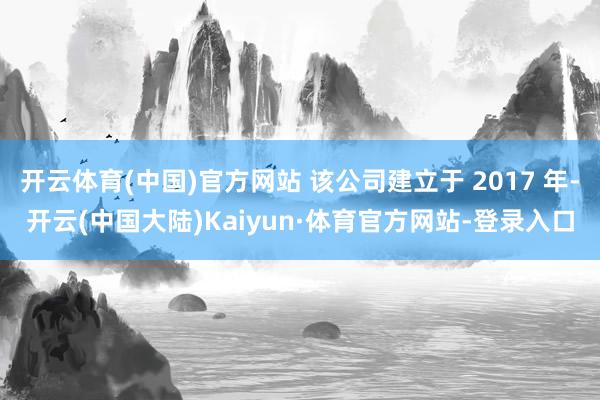 开云体育(中国)官方网站 该公司建立于 2017 年-开云(中国大陆)Kaiyun·体育官方网站-登录入口