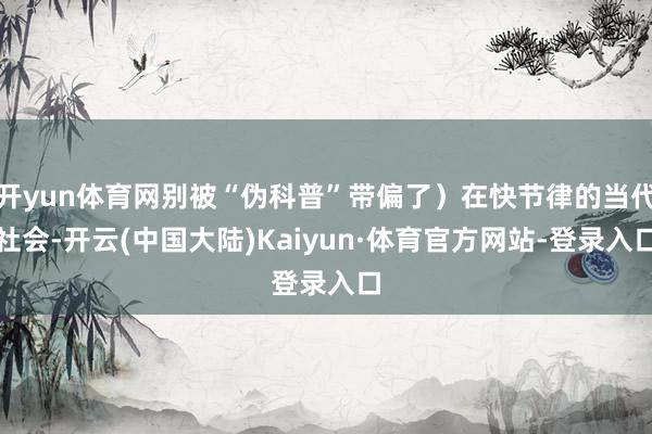 开yun体育网别被“伪科普”带偏了)在快节律的当代社会-开云(中国大陆)Kaiyun·体育官方网站-登录入口
