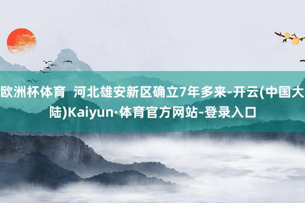 欧洲杯体育 河北雄安新区确立7年多来-开云(中国大陆)Kaiyun·体育官方网站-登录入口