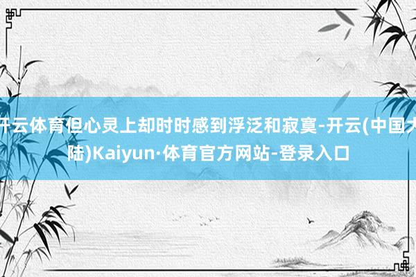开云体育但心灵上却时时感到浮泛和寂寞-开云(中国大陆)Kaiyun·体育官方网站-登录入口
