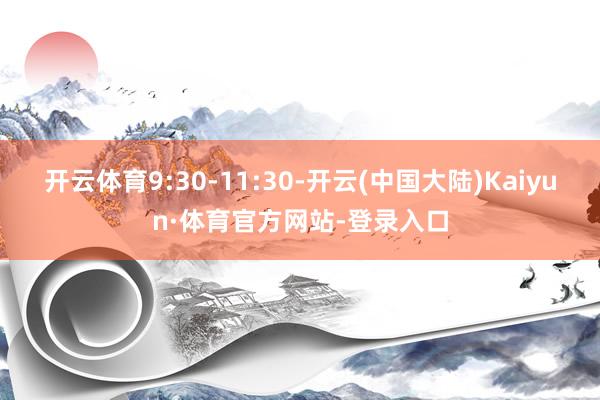 开云体育9:30-11:30-开云(中国大陆)Kaiyun·体育官方网站-登录入口
