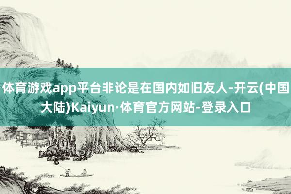 体育游戏app平台非论是在国内如旧友人-开云(中国大陆)Kaiyun·体育官方网站-登录入口