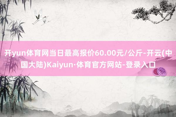 开yun体育网当日最高报价60.00元/公斤-开云(中国大陆)Kaiyun·体育官方网站-登录入口