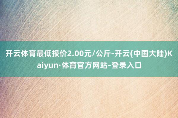 开云体育最低报价2.00元/公斤-开云(中国大陆)Kaiyun·体育官方网站-登录入口
